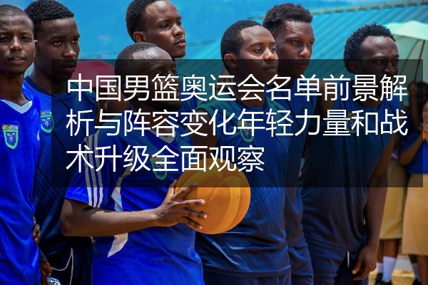 中国男篮奥运会名单前景解析与阵容变化年轻力量和战术升级全面观察