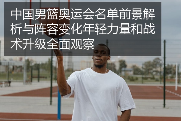 中国男篮奥运会名单前景解析与阵容变化年轻力量和战术升级全面观察