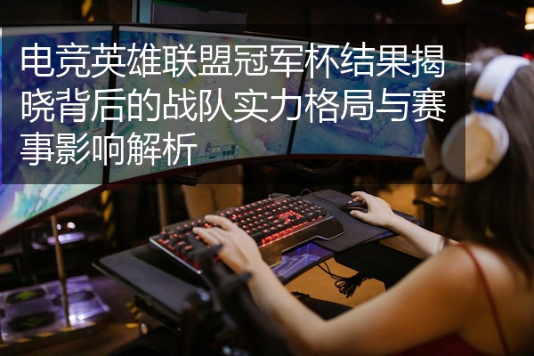 电竞英雄联盟冠军杯结果揭晓背后的战队实力格局与赛事影响解析