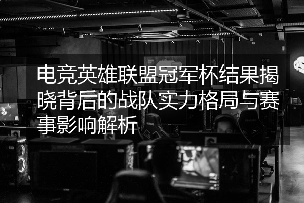 电竞英雄联盟冠军杯结果揭晓背后的战队实力格局与赛事影响解析
