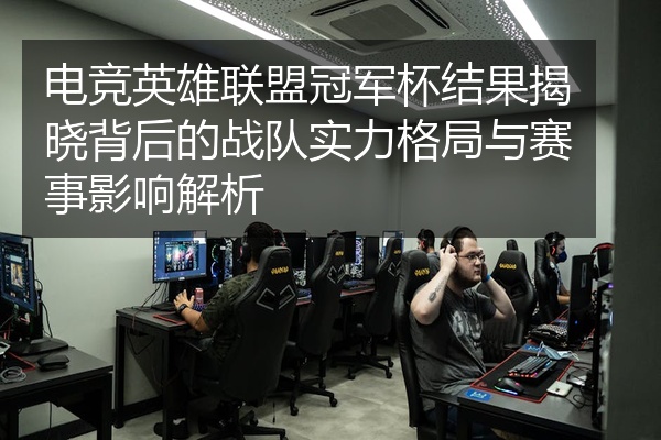 电竞英雄联盟冠军杯结果揭晓背后的战队实力格局与赛事影响解析