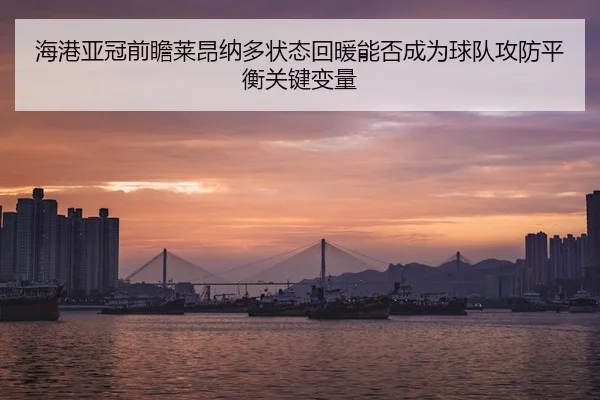 海港亚冠前瞻莱昂纳多状态回暖能否成为球队攻防平衡关键变量（xingkong tiyu）