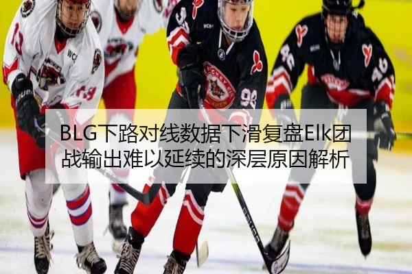 BLG下路对线数据下滑复盘Elk团战输出难以延续的深层原因解析（xingkong tiyu）