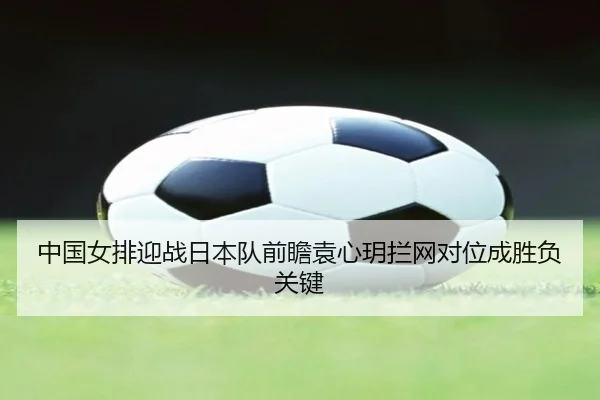 中国女排迎战日本队前瞻袁心玥拦网对位成胜负关键